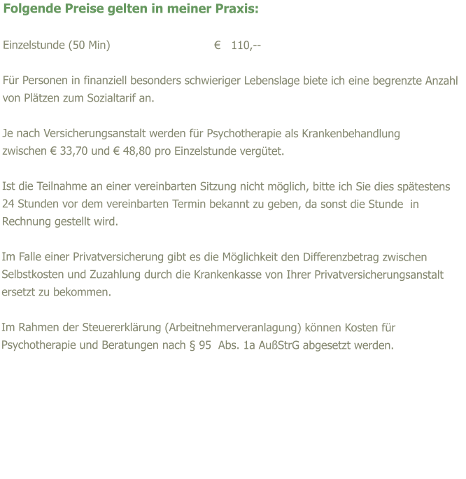 Folgende Preise gelten in meiner Praxis:  Einzelstunde (50 Min)				�   110,--  F�r Personen in finanziell besonders schwieriger Lebenslage biete ich eine begrenzte Anzahl von Pl�tzen zum Sozialtarif an.  Je nach Versicherungsanstalt werden f�r Psychotherapie als Krankenbehandlung  zwischen � 33,70 und � 48,80 pro Einzelstunde verg�tet.  Ist die Teilnahme an einer vereinbarten Sitzung nicht m�glich, bitte ich Sie dies sp�testens 24 Stunden vor dem vereinbarten Termin bekannt zu geben, da sonst die Stunde  in Rechnung gestellt wird.   Im Falle einer Privatversicherung gibt es die M�glichkeit den Differenzbetrag zwischen Selbstkosten und Zuzahlung durch die Krankenkasse von Ihrer Privatversicherungsanstalt ersetzt zu bekommen.  Im Rahmen der Steuererkl�rung (Arbeitnehmerveranlagung) k�nnen Kosten f�r Psychotherapie und Beratungen nach � 95  Abs. 1a Au�StrG abgesetzt werden.